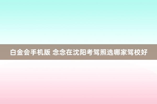 白金会手机版 念念在沈阳考驾照选哪家驾校好