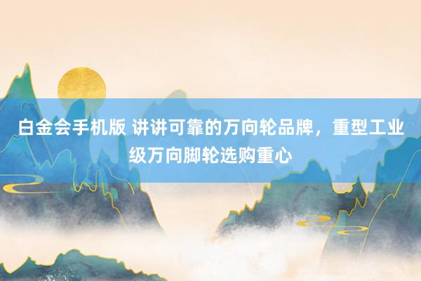 白金会手机版 讲讲可靠的万向轮品牌，重型工业级万向脚轮选购重心