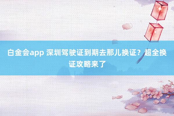 白金会app 深圳驾驶证到期去那儿换证？超全换证攻略来了