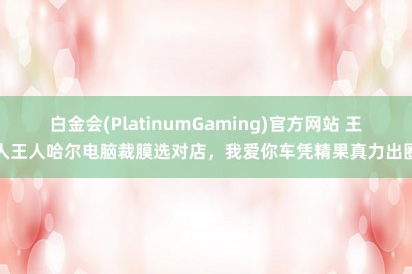 白金会(PlatinumGaming)官方网站 王人王人哈尔电脑裁膜选对店，我爱你车凭精果真力出圈