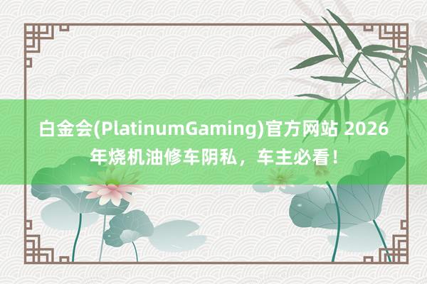 白金会(PlatinumGaming)官方网站 2026年烧机油修车阴私，车主必看！