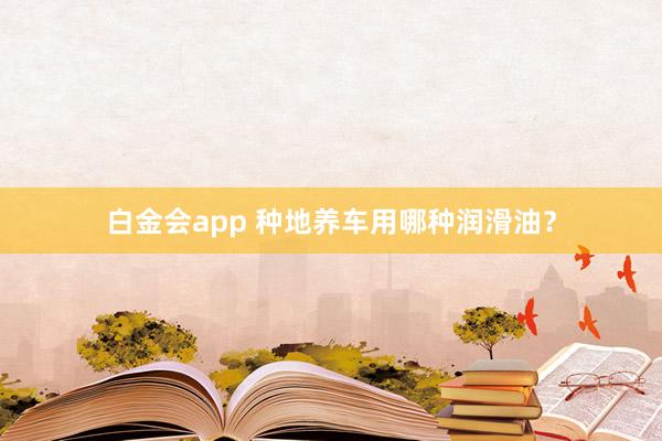 白金会app 种地养车用哪种润滑油？