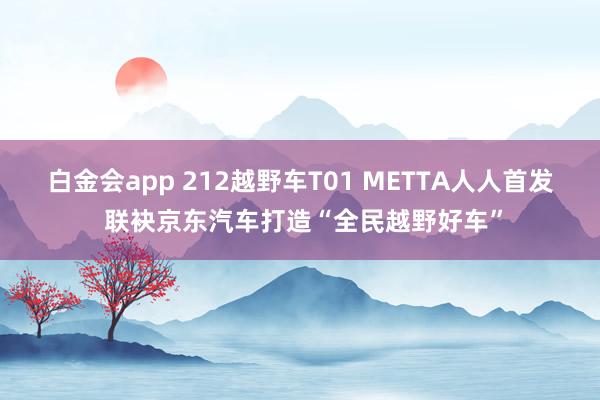 白金会app 212越野车T01 METTA人人首发 联袂京东汽车打造“全民越野好车”
