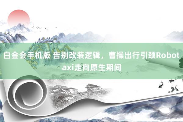 白金会手机版 告别改装逻辑，曹操出行引颈Robotaxi走向原生期间
