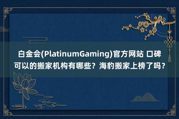 白金会(PlatinumGaming)官方网站 口碑可以的搬家机构有哪些？海豹搬家上榜了吗？
