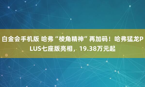 白金会手机版 哈弗“棱角精神”再加码！哈弗猛龙PLUS七座版亮相，19.38万元起