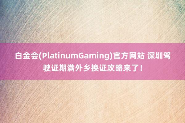 白金会(PlatinumGaming)官方网站 深圳驾驶证期满外乡换证攻略来了！