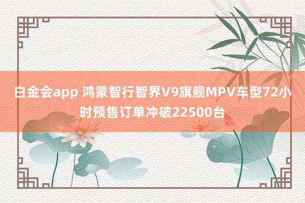 白金会app 鸿蒙智行智界V9旗舰MPV车型72小时预售订单冲破22500台