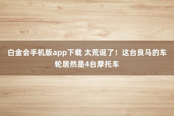 白金会手机版app下载 太荒诞了！这台良马的车轮居然是4台摩托车