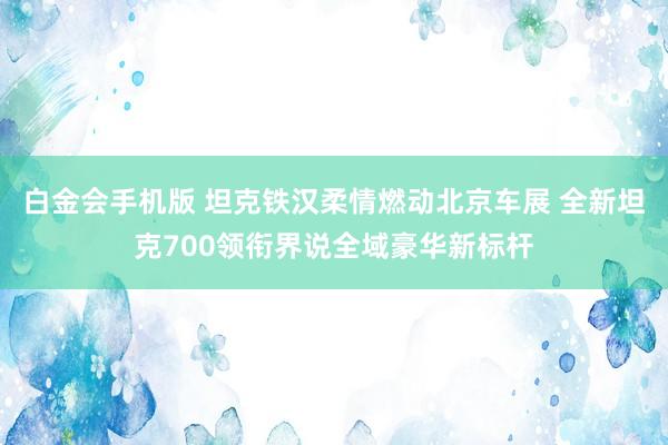 白金会手机版 坦克铁汉柔情燃动北京车展 全新坦克700领衔界说全域豪华新标杆