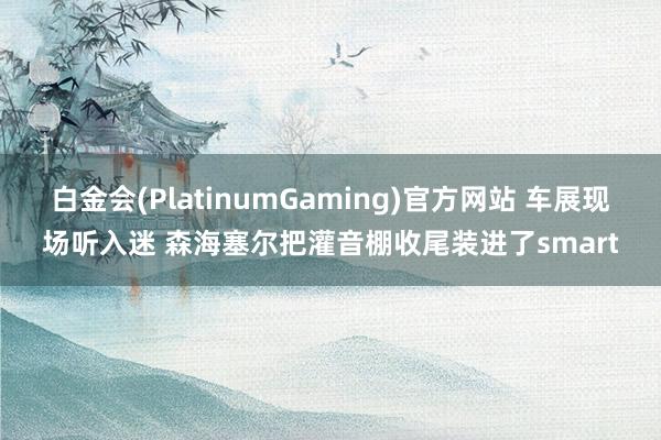 白金会(PlatinumGaming)官方网站 车展现场听入迷 森海塞尔把灌音棚收尾装进了smart