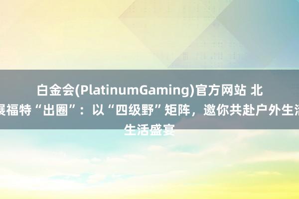 白金会(PlatinumGaming)官方网站 北京车展福特“出圈”：以“四级野”矩阵，邀你共赴户外生活盛宴