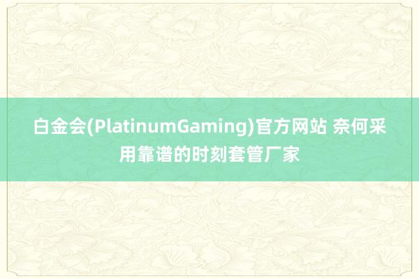白金会(PlatinumGaming)官方网站 奈何采用靠谱的时刻套管厂家