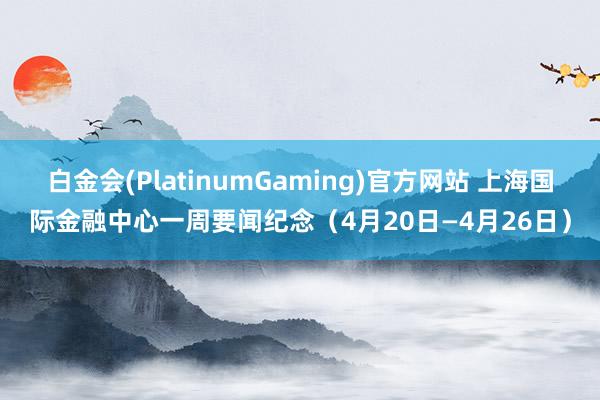 白金会(PlatinumGaming)官方网站 上海国际金融中心一周要闻纪念（4月20日—4月26日）