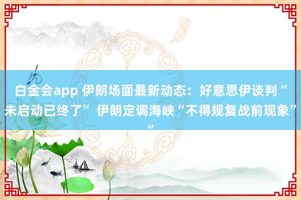 白金会app 伊朗场面最新动态：好意思伊谈判“未启动已终了” 伊朗定调海峡“不得规复战前现象”