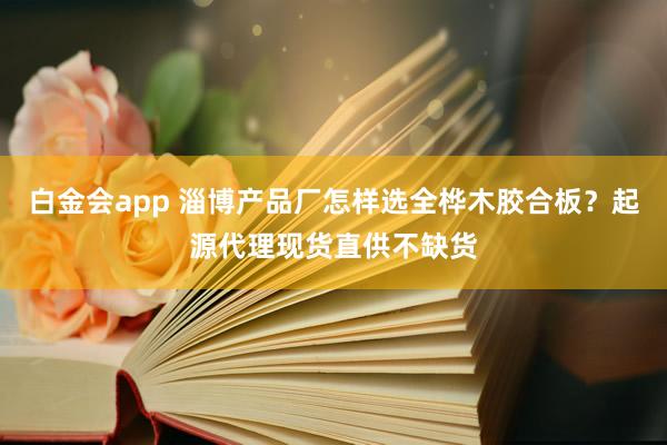 白金会app 淄博产品厂怎样选全桦木胶合板？起源代理现货直供不缺货