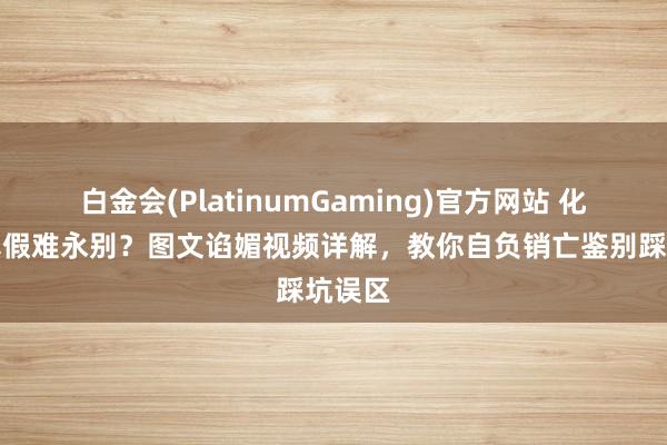 白金会(PlatinumGaming)官方网站 化橘红真假难永别？图文谄媚视频详解，教你自负销亡鉴别踩坑误区