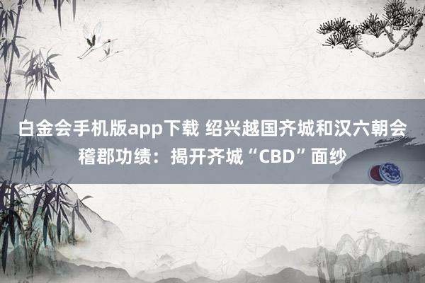 白金会手机版app下载 绍兴越国齐城和汉六朝会稽郡功绩：揭开齐城“CBD”面纱