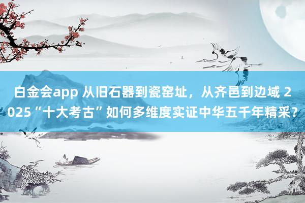 白金会app 从旧石器到瓷窑址，从齐邑到边域 2025“十大考古”如何多维度实证中华五千年精采？