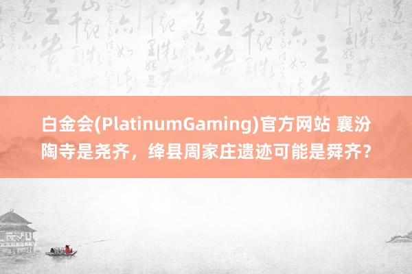 白金会(PlatinumGaming)官方网站 襄汾陶寺是尧齐，绛县周家庄遗迹可能是舜齐？
