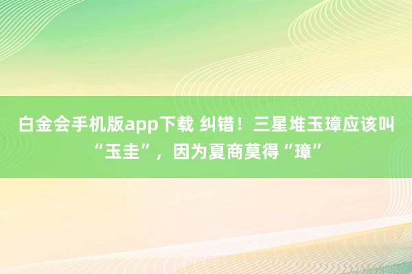 白金会手机版app下载 纠错！三星堆玉璋应该叫“玉圭”，因为夏商莫得“璋”