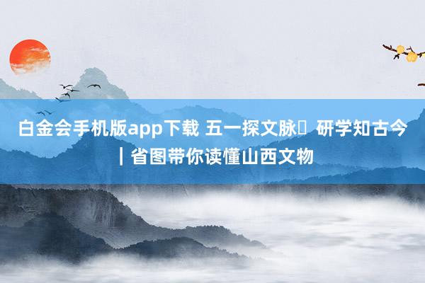 白金会手机版app下载 五一探文脉・研学知古今｜省图带你读懂山西文物