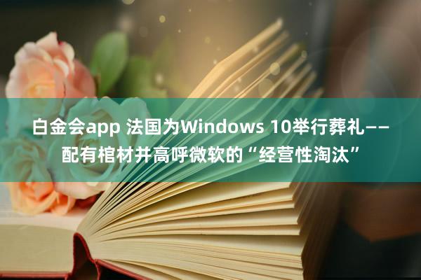 白金会app 法国为Windows 10举行葬礼——配有棺材并高呼微软的“经营性淘汰”