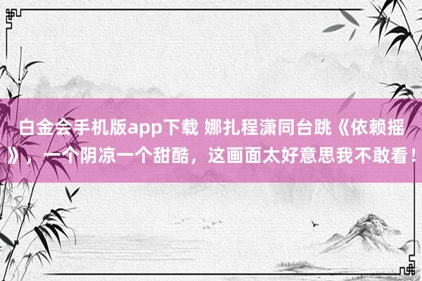 白金会手机版app下载 娜扎程潇同台跳《依赖摇》，一个阴凉一个甜酷，这画面太好意思我不敢看！