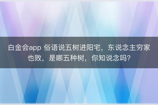 白金会app 俗语说五树进阳宅，东说念主穷家也败，是哪五种树，你知说念吗？