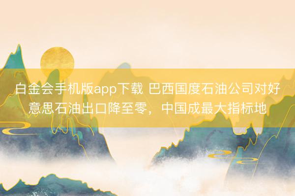 白金会手机版app下载 巴西国度石油公司对好意思石油出口降至零，中国成最大指标地