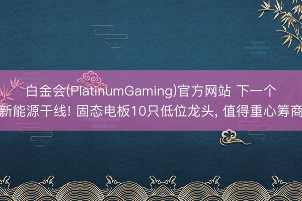 白金会(PlatinumGaming)官方网站 下一个新能源干线! 固态电板10只低位龙头， 值得重心筹商