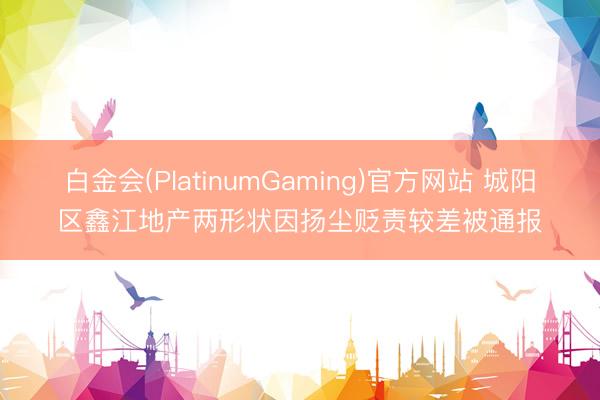 白金会(PlatinumGaming)官方网站 城阳区鑫江地产两形状因扬尘贬责较差被通报