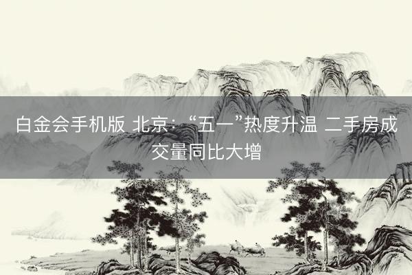 白金会手机版 北京：“五一”热度升温 二手房成交量同比大增