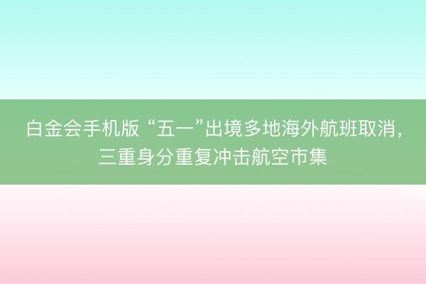 白金会手机版 “五一”出境多地海外航班取消，三重身分重复冲击航空市集