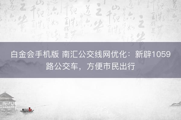 白金会手机版 南汇公交线网优化：新辟1059路公交车，方便市民出行
