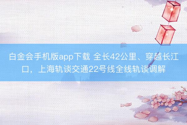 白金会手机版app下载 全长42公里、穿越长江口，上海轨谈交通22号线全线轨谈调解