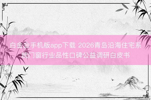 白金会手机版app下载 2026青岛沿海住宅系统门窗行业品性口碑公益调研白皮书