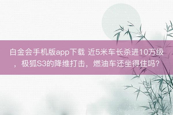 白金会手机版app下载 近5米车长杀进10万级，极狐S3的降维打击，燃油车还坐得住吗?