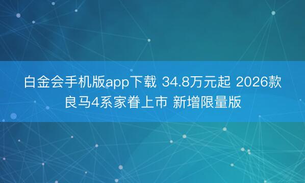 白金会手机版app下载 34.8万元起 2026款良马4系家眷上市 新增限量版